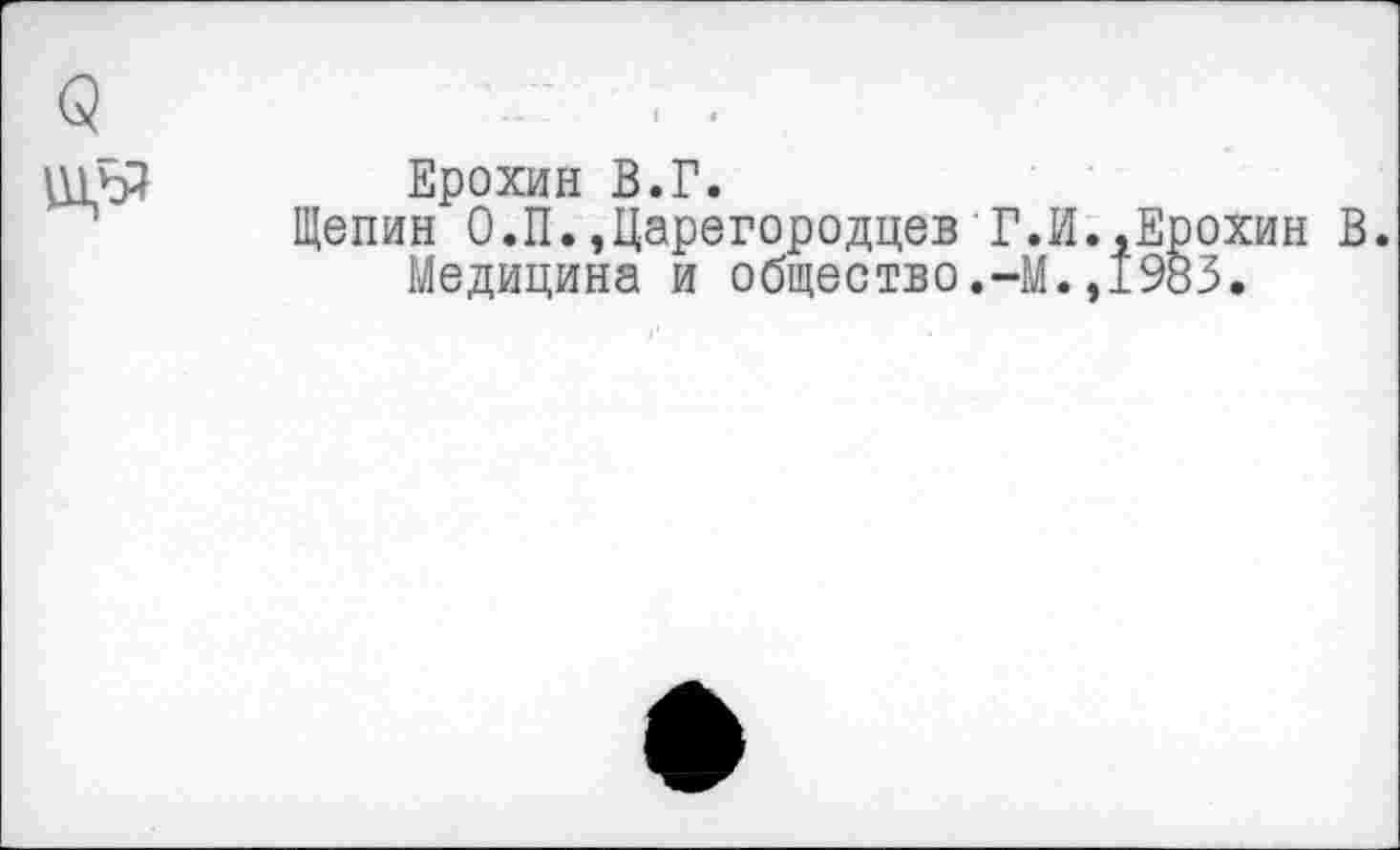 ﻿О ш,ьз
Ерохин В.Г.
Щепин О.П.,Царегородцев Г.И.,Ерохин В. Медицина и общество.-М.,1983.